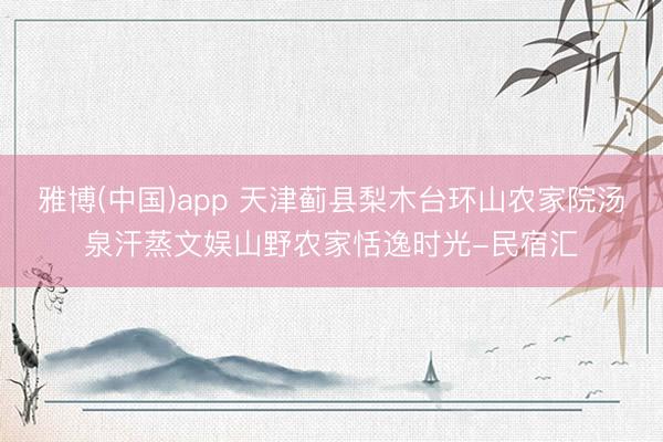 雅博(中国)app 天津蓟县梨木台环山农家院汤泉汗蒸文娱山野农家恬逸时光-民宿汇
