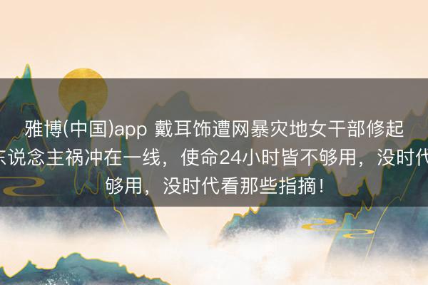 雅博(中国)app 戴耳饰遭网暴灾地女干部修起恶评：天灾东说念主祸冲在一线，使命24小时皆不够用，没时代看那些指摘！