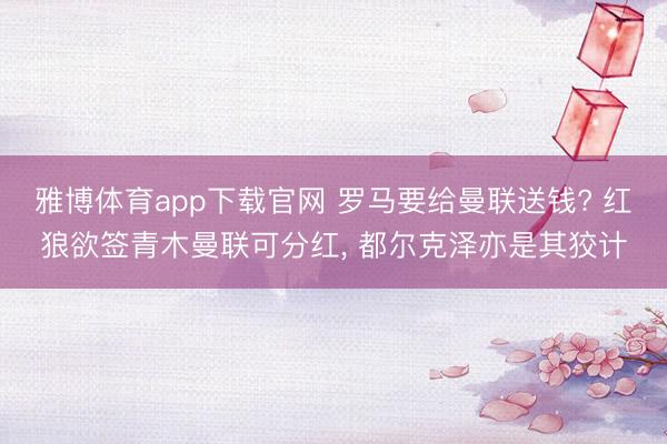 雅博体育app下载官网 罗马要给曼联送钱? 红狼欲签青木曼联可分红， 都尔克泽亦是其狡计