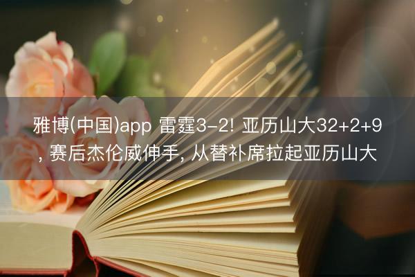 雅博(中国)app 雷霆3-2! 亚历山大32+2+9， 赛后杰伦威伸手， 从替补席拉起亚历山大