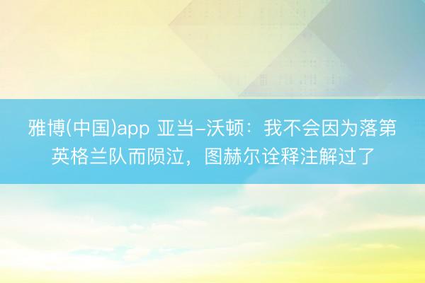 雅博(中国)app 亚当-沃顿：我不会因为落第英格兰队而陨泣，图赫尔诠释注解过了