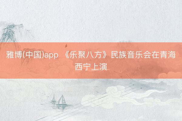 雅博(中国)app 《乐聚八方》民族音乐会在青海西宁上演