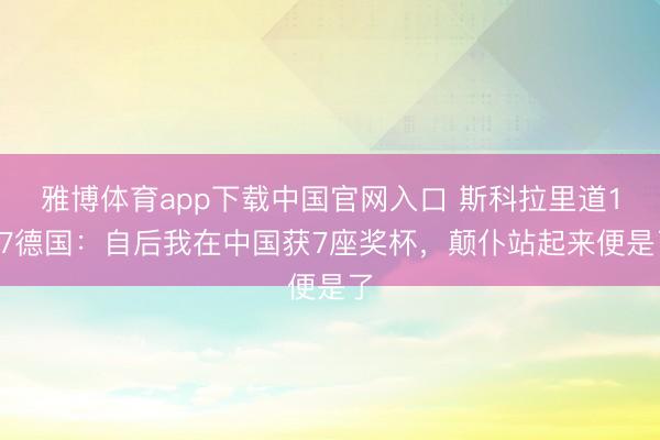 雅博体育app下载中国官网入口 斯科拉里道1-7德国：自后我在中国获7座奖杯，颠仆站起来便是了