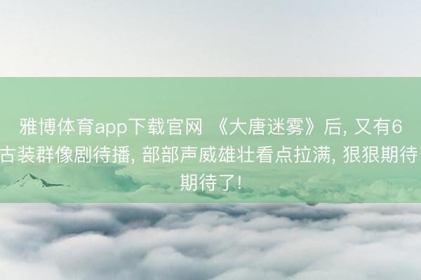 雅博体育app下载官网 《大唐迷雾》后， 又有6部古装群像剧待播， 部部声威雄壮看点拉满， 狠狠期待了!