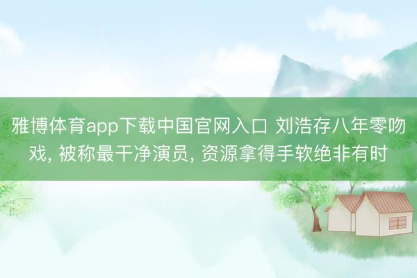 雅博体育app下载中国官网入口 刘浩存八年零吻戏， 被称最干净演员， 资源拿得手软绝非有时