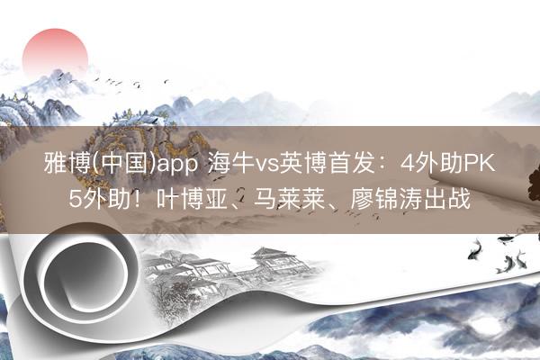 雅博(中国)app 海牛vs英博首发：4外助PK5外助！叶博亚、马莱莱、廖锦涛出战