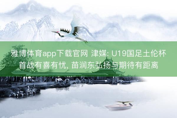 雅博体育app下载官网 津媒: U19国足土伦杯首战有喜有忧， 苗润东弘扬与期待有距离