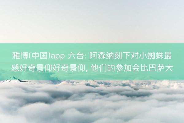 雅博(中国)app 六台: 阿森纳刻下对小蜘蛛最感好奇景仰好奇景仰， 他们的参加会比巴萨大