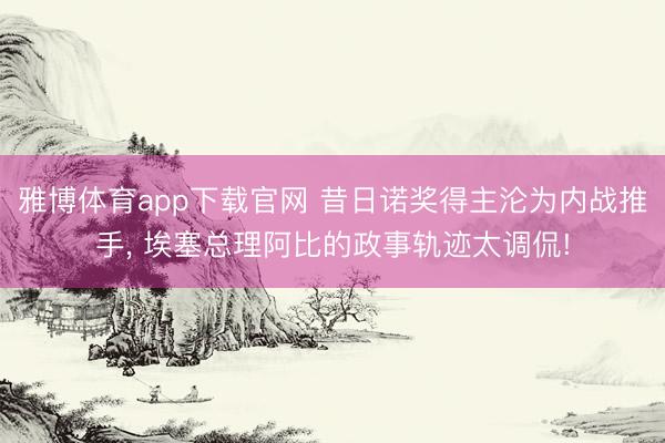 雅博体育app下载官网 昔日诺奖得主沦为内战推手, 埃塞总理