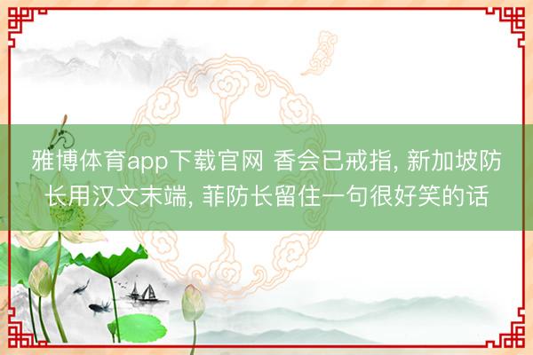 雅博体育app下载官网 香会已戒指, 新加坡防长用汉文末端, 菲