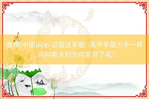 雅博(中国)app 迎面送军舰! 高市早苗大手一挥, 马科斯夫妇