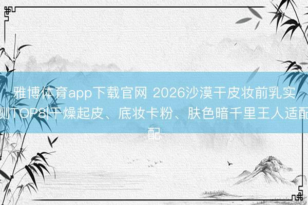 雅博体育app下载官网 2026沙漠干皮妆前乳实测TOP8|干燥起皮、底妆卡粉、肤色暗千里王人适配