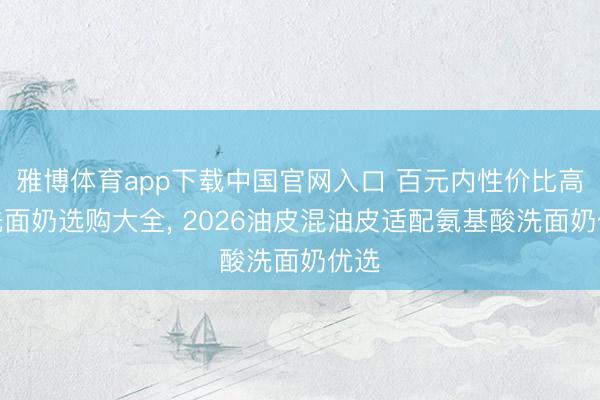 雅博体育app下载中国官网入口 百元内性价比高的洗面奶选购大全， 2026油皮混油皮适配氨基酸洗面奶优选
