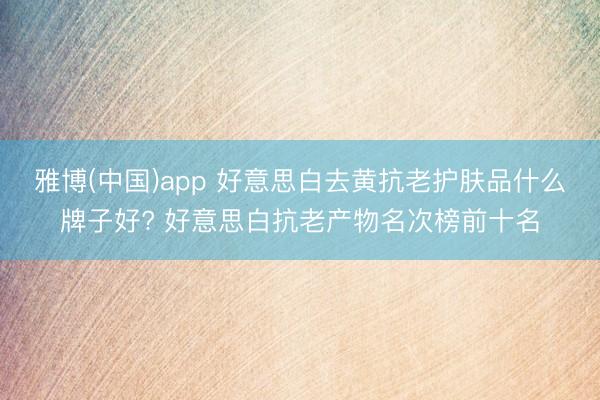 雅博(中国)app 好意思白去黄抗老护肤品什么牌子好? 好意思白抗老产物名次榜前十名