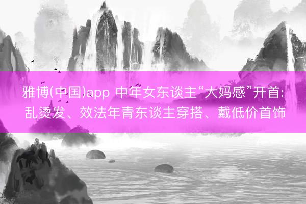 雅博(中国)app 中年女东谈主“大妈感”开首: 乱烫发、效法年青东谈主穿搭、戴低价首饰