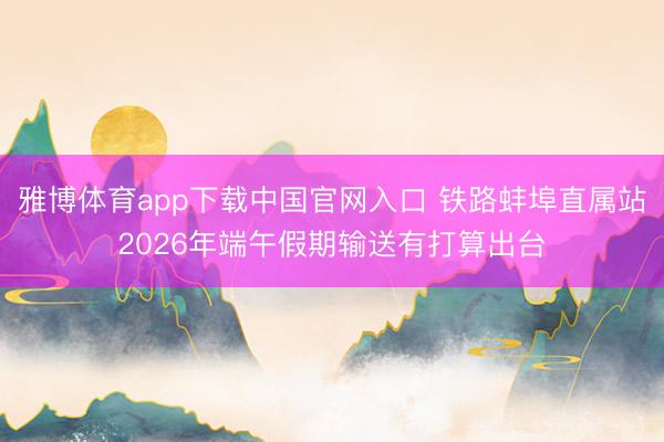 雅博体育app下载中国官网入口 铁路蚌埠直属站2026年端午假期输送有打算出台