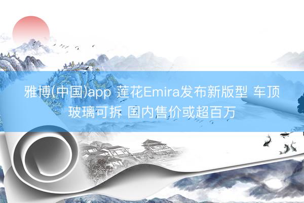 雅博(中国)app 莲花Emira发布新版型 车顶玻璃可拆 国内售价或超百万