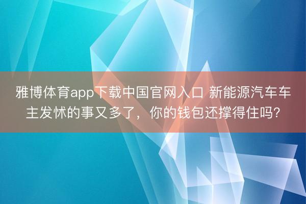 雅博体育app下载中国官网入口 新能源汽车车主发怵的事又多了，你的钱包还撑得住吗？