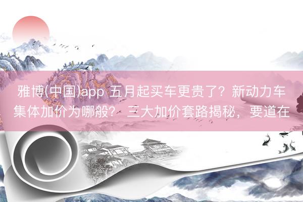 雅博(中国)app 五月起买车更贵了？新动力车集体加价为哪般？ 三大加价套路揭秘，要道在