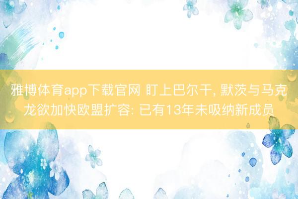 雅博体育app下载官网 盯上巴尔干， 默茨与马克龙欲加快欧盟扩容: 已有13年未吸纳新成员