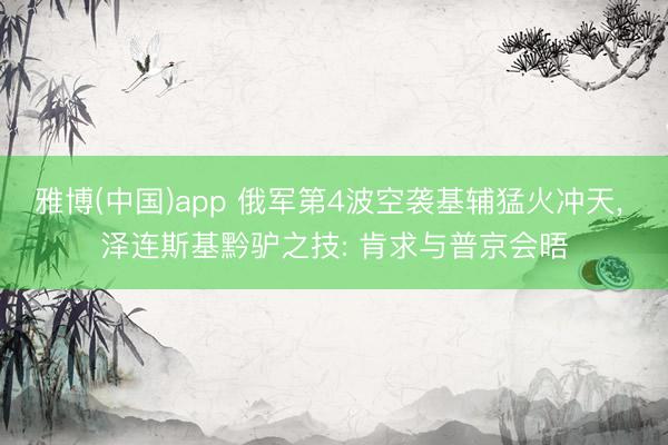 雅博(中国)app 俄军第4波空袭基辅猛火冲天， 泽连斯基黔驴之技: 肯求与普京会晤