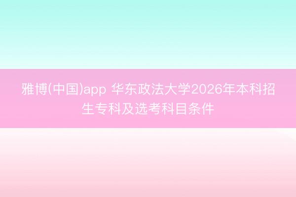 雅博(中国)app 华东政法大学2026年本科招生专科及选考科目条件
