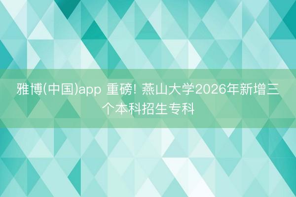 雅博(中国)app 重磅! 燕山大学2026年新增三个本科招生专科