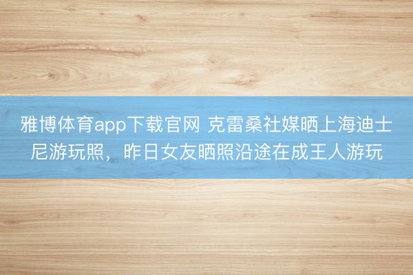 雅博体育app下载官网 克雷桑社媒晒上海迪士尼游玩照，昨日女友晒照沿途在成王人游玩