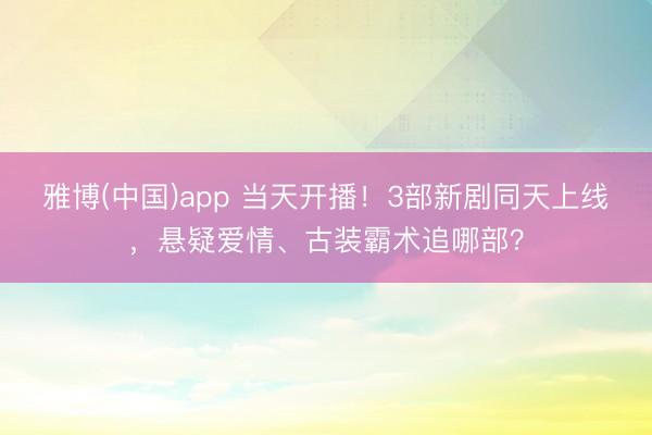 雅博(中国)app 当天开播！3部新剧同天上线，悬疑爱情、古装霸术追哪部？