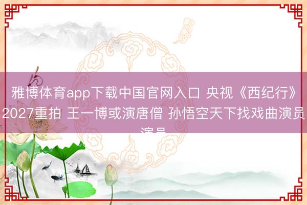 雅博体育app下载中国官网入口 央视《西纪行》2027重拍 王一博或演唐僧 孙悟空天下找戏曲演员