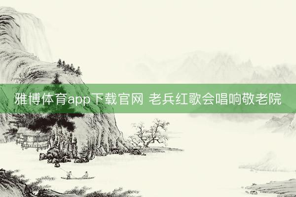 雅博体育app下载官网 老兵红歌会唱响敬老院