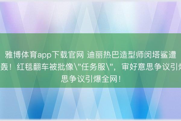 雅博体育app下载官网 迪丽热巴造型师闵塔鲨遭粉丝炮轰！红毯翻车被批像