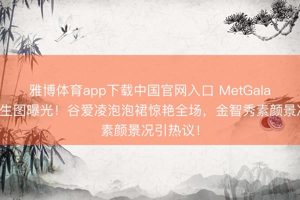 雅博体育app下载中国官网入口 MetGala红毯怼脸生图曝光！谷爱凌泡泡裙惊艳全场，金智秀素颜景况引热议！
