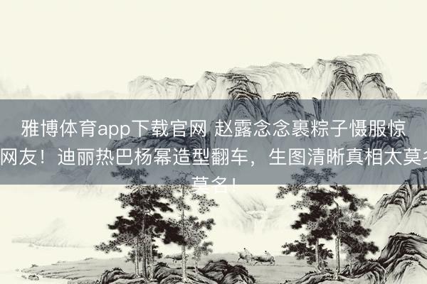 雅博体育app下载官网 赵露念念裹粽子慑服惊呆网友！迪丽热巴杨幂造型翻车，生图清晰真相太莫名！