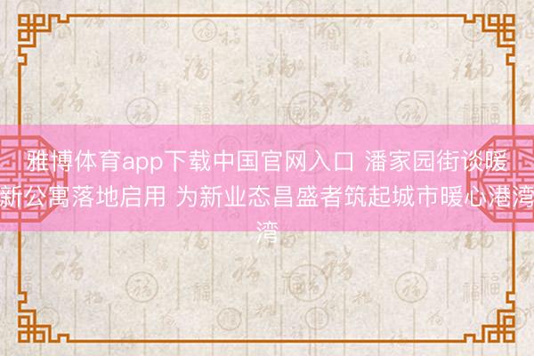 雅博体育app下载中国官网入口 潘家园街谈暖新公寓落地启用 为新业态昌盛者筑起城市暖心港湾