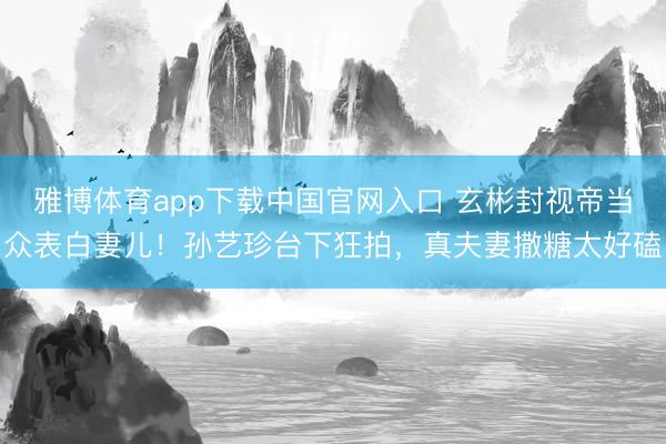 雅博体育app下载中国官网入口 玄彬封视帝当众表白妻儿！孙艺珍台下狂拍，真夫妻撒糖太好磕