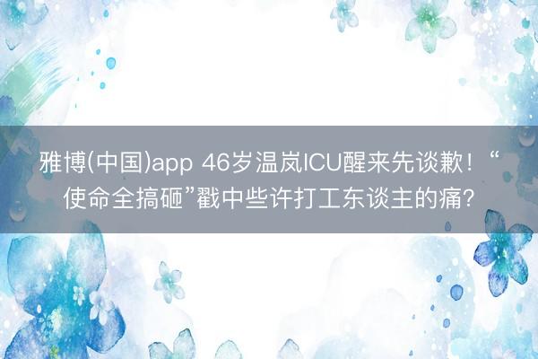 雅博(中国)app 46岁温岚ICU醒来先谈歉！“使命全搞砸”戳中些许打工东谈主的痛？