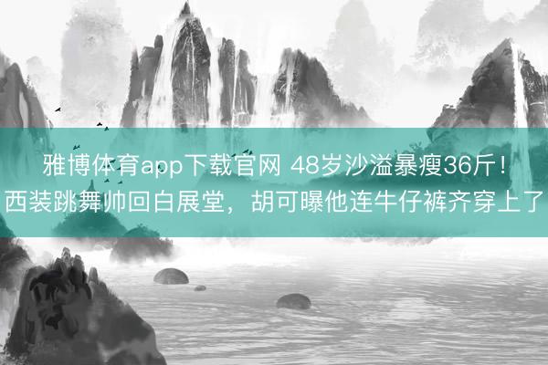 雅博体育app下载官网 48岁沙溢暴瘦36斤！西装跳舞帅回白展堂，胡可曝他连牛仔裤齐穿上了