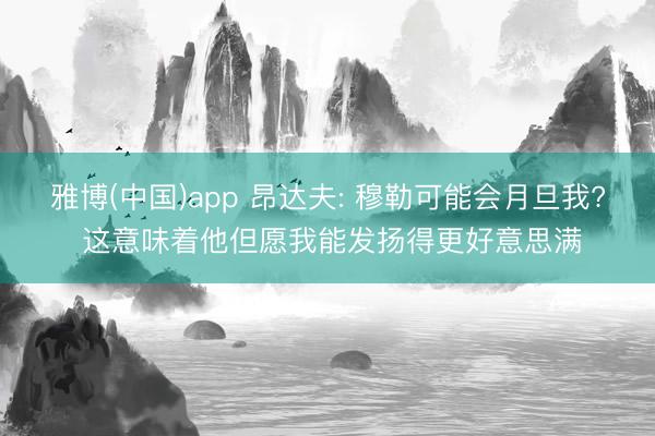 雅博(中国)app 昂达夫: 穆勒可能会月旦我? 这意味着他但愿我能发扬得更好意思满