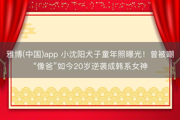 雅博(中国)app 小沈阳犬子童年照曝光！曾被嘲“像爸”如今20岁逆袭成韩系女神