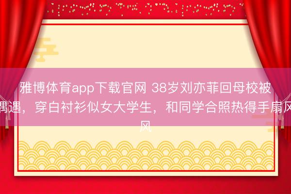 雅博体育app下载官网 38岁刘亦菲回母校被偶遇，穿白衬衫似女大学生，和同学合照热得手扇风