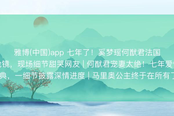 雅博(中国)app 七年了！奚梦瑶何猷君法国完婚，王嘉尔当伴郎抢镜，现场细节甜哭网友 | 何猷君宠妻太绝！七年爱情长跑法国黑甜乡婚典，一细节披露深情进度 | 马里奥公主终于在所有了！奚梦瑶何猷君模范婚典刷屏，伴郎团里的王嘉