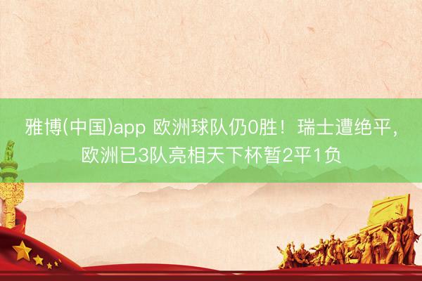 雅博(中国)app 欧洲球队仍0胜！瑞士遭绝平，欧洲已3队亮相天下杯暂2平1负