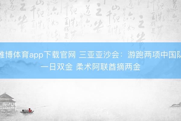 雅博体育app下载官网 三亚亚沙会：游跑两项中国队一日双金 柔术阿联酋摘两金