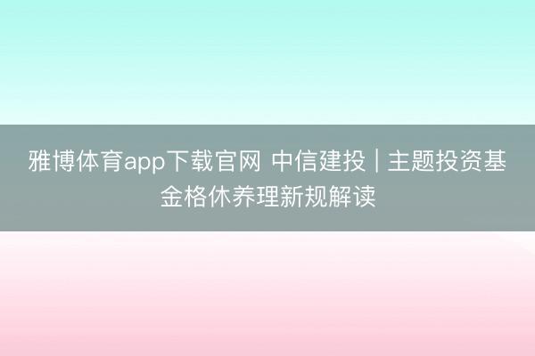 雅博体育app下载官网 中信建投 | 主题投资基金格休养理新规解读