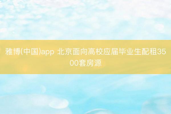 雅博(中国)app 北京面向高校应届毕业生配租3500套房源