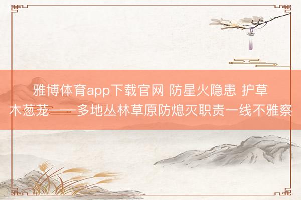 雅博体育app下载官网 防星火隐患 护草木葱茏——多地丛林草原防熄灭职责一线不雅察