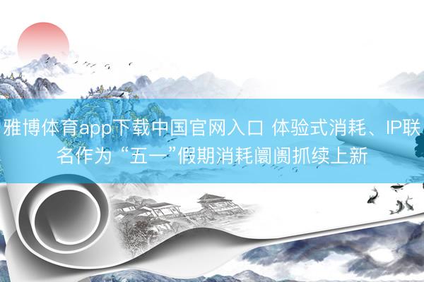 雅博体育app下载中国官网入口 体验式消耗、IP联名作为 “五一”假期消耗阛阓抓续上新