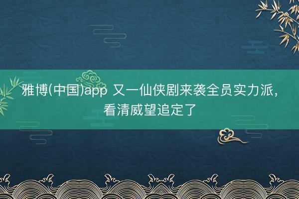 雅博(中国)app 又一仙侠剧来袭全员实力派，看清威望追定了