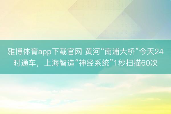 雅博体育app下载官网 黄河“南浦大桥”今天24时通车，上海智造“神经系统”1秒扫描60次